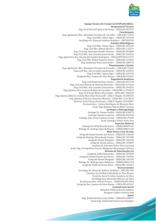 Equipe técnica do Consórcio ECOPLAN/SKILL:
Responsável Técnico
Eng. Civil Percival Ignácio de Souza - CREA/RS 002225
Coordenação
Eng. Agrônomo MSc. Alexandre Ercolani de Carvalho – CREA/RS 72263
Eng. Civil MSc. Sidnei Agra – CREA/RS 103149
Sociólogo Dr. Eduardo Antônio Audibert – DRT/RS709
Estudos Hidrológicos
Eng. Civil MSc. Sidnei Agra – CREA/RS 103149
Eng. Civil Msc. Nilson Oliveira – CREA/RS 125231
Eng. Civil Esp. Henrique Bender Kotzian – CREA/RS 059609
Eng. Civil Msc. Ane Lourdes Jaworowski – CREA/RS 104252
Eng. Agrônoma Dra. Renata del Giudice Rodriguez – CREA/DF0706163737
Eng. Civil MSc. Rafael Siqueira Souza – CREA/RS 127041
Eng. Ambiental Ana Luiza Helfer - CREA/RS 208972
Planejamento e Gestão
Eng. Agrônomo MSc. Alexandre Ercolani de Carvalho – CREA/RS 72263
Eng. Civil Msc. Ane Lourdes Jaworowski – CREA/RS 104252
Eng. Civil MSc. Sidnei Agra – CREA/RS 103149
Geógrafa Msc. Sumire da Silva Hinata – CREA/RS169347
Engenharia Sanitária
Eng. Civil Paulo Roberto Gomes – CREA/RS 057178
Eng. Civil José Nelson de Almeida Machado – CREA/MG 6193/D
Eng. Civil Msc. Ane Lourdes Jaworowski – CREA/RS 104252
Eng. Química Dra. Ciomara Rabelo de Carvalho – CREA/MG 117494/D
Eng. Civil Jorge Milton Elian Saffar - CREA-MG: 9685/D
Eng. Química Márcia Cristina Marcelino Romanelli - CRQ 2ª Região: 02300335
Eng. Química Fabrícia Gonçalves Moreira - CREA-MG: 114150/D
Químico André Knop Henriques - CRQ 2ª Região: 02102801
Farmacêutico - Lázaro Rodrigues de Menezes Neto
Acad. Eng. Química Nayara Melo Cardoso
Geologia e Hidrogeologia
Geólogo Dr. Osmar Coelho - CREA/RS 030673
Geólogo Cláudio Lumertz – CREA/RS 093630
Geólogo João César Cardoso Carmo – CREA/MG 29184
Acad. Geologia Tobias Fonte Boa
Aspectos bióticos
Biólogo Dr. Willi Bruschi Junior – CRBIO/08459-03
Biólogo Dr. Rodrigo Agra Balbueno – CRBIO/08014-03
Meio Físico e Uso do Solo
Geógrafo Daniel Duarte das Neves – CREA/RS 146202
Geógrafo Rodrigo Wienskoski Araujo – CREA/RS 181405
Geógrafo Daniel Wiegand – CREA/RS 166230
Geógrafo Emílio Santos – CREA/RS 194007
Analista de Sistemas Pedro Pires Gazzana
Acad. Eng. Cartográfica Vinícius Melgarejo Montenegro Silveira
Sistema de Informações Ge
Geógrafa Isabel Rekowsky – CREA/RS 187829
Geógrafo Daniel Duarte das Neves – CREA/RS 146202
Geógrafo Daniel Wiegand – CREA/RS 166230
Biólogo Dr. Rodrigo Agra Balbueno – CRBIO/08014-03
Geógrafa Dalila de Souza Alves – CREA/MG 103553
Socioeconomia
Sociólogo Dr. Eduardo Antônio Audibert – DRT/RS 709
Cientista Social Maria Elizabeth da Silva Ramos
Cientista Social Cristian Sanabria da Silva
Socióloga Jana Alexandra Oliveira da Silva
Economista Msc. Otávio Pereira – CORECON/RS 4924
Geógrafa Msc. Sumire da Silva Hinata – CREA/RS169347
Comunicação Social
Relações Públicas Karina Galdino
Designer Gráfico Patrícia Hoff
Apoio
Eng. Ambiental Ana Luiza Helfer - CREA/RS 208972
Acad. Engª Ambiental Paula Ivana Riediger
 