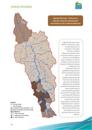 ANÁLISE INTEGRADA
88
Agenda Marrom – Descreve a
situação atual da urbanização,
associada ou não à industrialização
A Agenda Marrom tem por
objetivo representar o grau
de importância que as
atividades e demandas
urbanas, e também
industriais, possuem sobre
os recursos hı́dricos, seja em
termos de necessidade de
suprir retiradas e consumos
elevados, seja em termos de
diluição de efluentes urbanos
e industriais com
comprometimento da
qualidade da água (muitas
vezes demandada a jusante
para novas retiradas).
A categorização da Agenda
Marrom é uma função do
grau de concentração de
população e de atividades
produtivas industriais. Deste
modo, quanto maior a
concentração de população
de uma UTE, associada à alta
concentração de PIB (neste
caso dos setores de serviços
e industrial, com maior
importância ou não do setor
industrial), maior o valor de
criticidade para a Agenda
Marrom desta UTE no que
diz respeito aos riscos e
pressões sobre os recursos
hı́dricos.
 