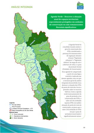 ANÁLISE INTEGRADA
89
Agenda Verde – Descreve a situação
atual de espaços territoriais
especialmente protegidos em unidades
de conservação ou com remanescentes
florestais significativos
A Agenda Verde foi
concebida visando avaliar o
grau de conservação das
UTEs considerando a
presença de remanescentes
de vegetação silvestre
(classes “Vegetação
arbustiva” e “Vegetação
arbórea” do mapa de uso e
cobertura do solo); e o grau
de proteção formal
(Unidades de Conservação).
Essa agenda foi categorizada
a partir de uma lógica
contrária à aplicada nas
demais agendas, uma vez que
a estrutura geral da análise
integrada desenvolvida visou
destacar a situação das UTEs
do ponto de vista dos riscos e
pressões sobre os recursos
hı́dricos. Como a agenda
verde trata justamente do
grau de proteção e/ou
conservação das UTEs, o
valor zero foi atribuı́do
àquelas UTEs em melhor
situação do ponto de vista da
conservação, ao passo que o
valor 2 foi atribuı́do às UTEs
em que o grau de
proteção/conservação é
significativamente menor.
 
