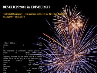 REVELION 2010 in EDINBURGH Festivalul Hogmanay – cea mai tare petrecere de Revelion din lume 30.12.2009 – 03.01.2010 Orasul Edinburgh este celebru in lume pentru festivalurile si manifestarile culturale gazduite in fiecare an. Printre acestea se numara si festivalul Hogmanay considerat cel mai frumos mod de a sarbatori trecerea intr-un nou an. Timp de 4 zile orasul este intr-o sarbatoare continua. Vizitatorii si localnicii participa impreuna la procesiuni cu torte aprinse, concerte in aer liber si concerte de muzica clasica, spectacole de teatru si dans, manifestari sportive in ziua de 01 Ianuarie, curse de caini si mai ales la marea petrecere din noaptea de 31 Decembrie din centrul orasului incununata cu focurile de artificii de pe cele sapte dealuri ale orasului.  