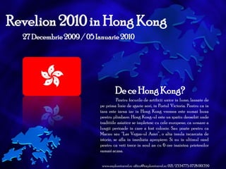 Revelion 2010 in Hong Kong 27 Decembrie 2009 / 05 Ianuarie 2010 De ce Hong Kong? Pentru focurile de artificii unice in lume, lansate de pe prima linie de zgarie nori, in Portul Victoria. Pentru ca in tara este iarna iar in Hong Kong vremea este numai buna pentru plimbare. Hong Kong-ul este un spatiu deosebit unde traditiile asiatice se impletesc cu cele europene, ca urmare a lungii perioade in care a fost colonie. Sau poate pentru ca Macau sau “Las Vegas-ul Asiei”, o alta insula incarcata de istorie, se afla in imediata apropiere. Si nu in ultimul rand pentru ca veti trece in noul an cu 6 ore inaintea prietenilor ramasi acasa. www.exploretravel.ro  office@exploretravel.ro  021/2334775, 0728 001359 