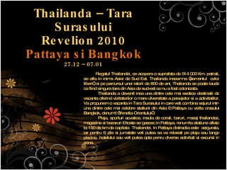 Thailanda – Tara Surasului Revelion 2010 Pattaya si Bangkok 27.12 – 07.01 Regatul Thailandei, ce acopera o suprafata de 514 000 Km. patrati, se afla in inima Asiei de Sud Est. Thailanda inseamna “pamantul  celor liberi”, si pe parcursul unei istorii de 800 de ani, Thailanda se poate lauda ca fiind singura tara din Asia de sud-est ce nu a fost colonizata.  Thailanda a devenit insa una dintre cele mai exotice destinatii de vacanta oferind vizitatorilor o mare diversitate a peisajelor si a activitatilor. Va propunem o vacanta in Tara Surasului in care veti combina sejurul intr-una dintre cele mai celebre statiuni din Asia – Pattaya cu vizita orasului Bangkok, denumit “Venetia Orientului”.  Plaja, sporturi acvatice, insula de corali, baruri, masaj thailandez, magazine si bazaruri – toate se gasesc in Pattaya, renumita statiune aflata la 150 de km de capitala  Thailandei. In Pattaya distractia este  asigurata, iar pentru 6 zile si jumatate veti putea sa va relaxati pe plaja sau langa piscina  hotelului sau veti putea opta penru diverse activitati si excursii in zona. 