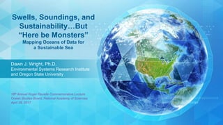Dawn J. Wright, Ph.D.
Environmental Systems Research Institute
and Oregon State University
Swells, Soundings, and
Sustainability…But
“Here be Monsters”
Mapping Oceans of Data for
a Sustainable Sea
18th Annual Roger Revelle Commemorative Lecture
Ocean Studies Board, National Academy of Sciences
April 28, 2017
 