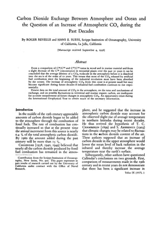 Carbon Dioxide Exchange Between Atmosphere and Ocean and
the Question of an Increase of Atmospheric CO, during the
Past Decades
By ROGER REVELLE and HANS E. SUESS, Scripps Institution of Oceanography, University
of California, La Jolla, California
(Manuscript received September 4, 1956)
Abstract
From a comparison of C14/C1sand Cla/C1*ratios in wood and in marine material and from
a slight decrease of the C14 concentration in terrestrial plants over the past 50 years it can be
concluded that the average lifetime of a CO, molecule in the atmosphere before it is dissolved
into the sea is of the order of 10 years. This means that most of the CO, released by artificial
fuel combustion since the beginning of the industrial revolution must have been absorbed
by the oceans. The increase of atmospheric CO, from this cause is at present small but may
become significant during future decades if industrial fuel combustion continues to rise expo-
nentially.
Present data on the total amount of C 0 2in the atmosphere, on the rates and mechanisms of
exchange, and on possible fluctuations in terrestrial and marine organic carbon, are inadequate
for accurate measurement of future changes in atmospheric COP An opportunity exists during
the International Geophysical Year to obtain much of the necessary information.
Introduction
In the middle of the 19thcentury appreciable
amounts of carbon dioxide began to be added
to the atmosphere through the combustion of
fossil fuels. The rate of combustion has con-
tinually increased so that at the present time
the annual increment from this source is nearly
0.4 % of the total atmospheric carbon dioxide.
By 1960 the amount added during the past
century willbe more than IS %.
CALENDAR(1938, 1940,1949)believed that
nearly all the carbon dioxide produced by fossil
fuel combustion has remained in the atmos-
Contribution from the Scripps Institution of Oceanog-
raphy, New Series, No. goo. This paper represents in
part results of research carried out by the University of
California under contract with the Ofice of Naval
Research.
phere, and he suggested that the increase in
atmospheric carbon dioxide may account for
the observed slight rise of average temperature
in northern latitudes during recent decades.
He thus revived the hypothesis of T. C .
CHAMBERLIN(1899)and S. ARRHENIUS(1903)
that climatic changes may be related to fluctua-
tions in the oarbon dioxide content of the air.
These authors supposed that an increase of
carbon dioxidein the up er atmospherewould
infrared and thereby increase the average
temperature near the earth's surface.
Subsequently,other authors have questioned
Callendar's conclusions on two grounds. First,
comparison of measurements made in the 19th
century and in recent years do not demonstrate
that there has been a significant increase in
lower the mean level oPback radiation in the
Tellur IX (1957). 1
 