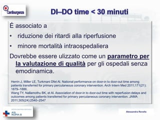 É associato a 
• riduzione dei ritardi alla riperfusione 
• minore mortalità intraospedaliera 
Dovrebbe essere ulizzato come un parametro per 
la valutazione di qualità per gli ospedali senza 
emodinamica. 
Herrin J, Miller LE, Turkmani Dfet Al. National performance on door-in to door-out time among 
patients transferred for primary percutaneous coronary intervention. Arch Intern Med 2011;171(21): 
1879–1886. 
Wang TY, Nallamothu BK, et Al. Association of door-in to door-out time with reperfusion delays and 
outcomes among patients transferred for primary percutaneous coronary intervention. JAMA 
2011;305(24):2540–2547 
Alessandra Revello 
 