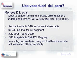 Alessandra Revello 
Menees DS, et al 
"Door-to-balloon time and mortality among patients 
undergoing primary PCI“ N Engl J Med 2013; 369: 901-909. 
• Annual trends in DTB vs in-hospital mortality 
• 96,738 pts PCI for ST-segment 
• July 2005 - June 2009 
• 515 hospitals in CathPCI Registry. 
• In a subgroup analysis using a linked Medicare data 
set, assessed 30-day mortality. 
 