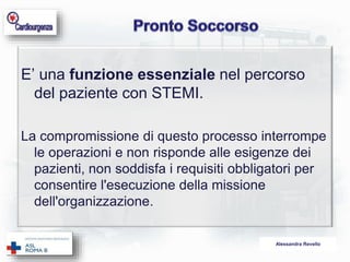 E’ una funzione essenziale nel percorso 
del paziente con STEMI. 
La compromissione di questo processo interrompe 
le operazioni e non risponde alle esigenze dei 
pazienti, non soddisfa i requisiti obbligatori per 
consentire l'esecuzione della missione 
dell'organizzazione. 
Alessandra Revello 
