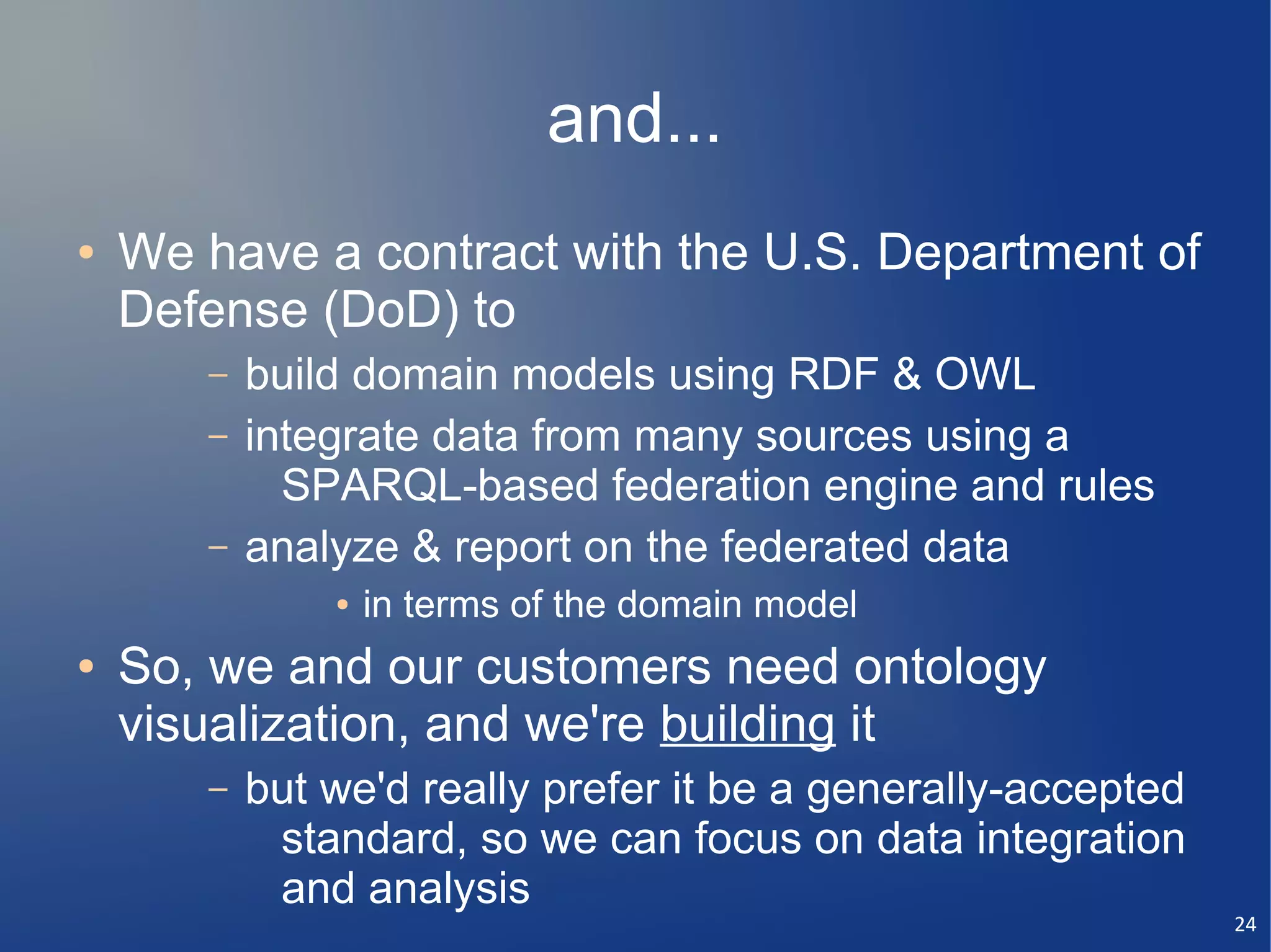and...
●   We have a contract with the U.S. Department of
    Defense (DoD) to
       –   build domain models using RDF & OWL
       –   integrate data from many sources using a
             SPARQL-based federation engine and rules
       –   analyze & report on the federated data
               ●   in terms of the domain model
●   So, we and our customers need ontology
    visualization, and we're building it
       –   but we'd really prefer it be a generally-accepted
            standard, so we can focus on data integration
            and analysis
                                                               24
 