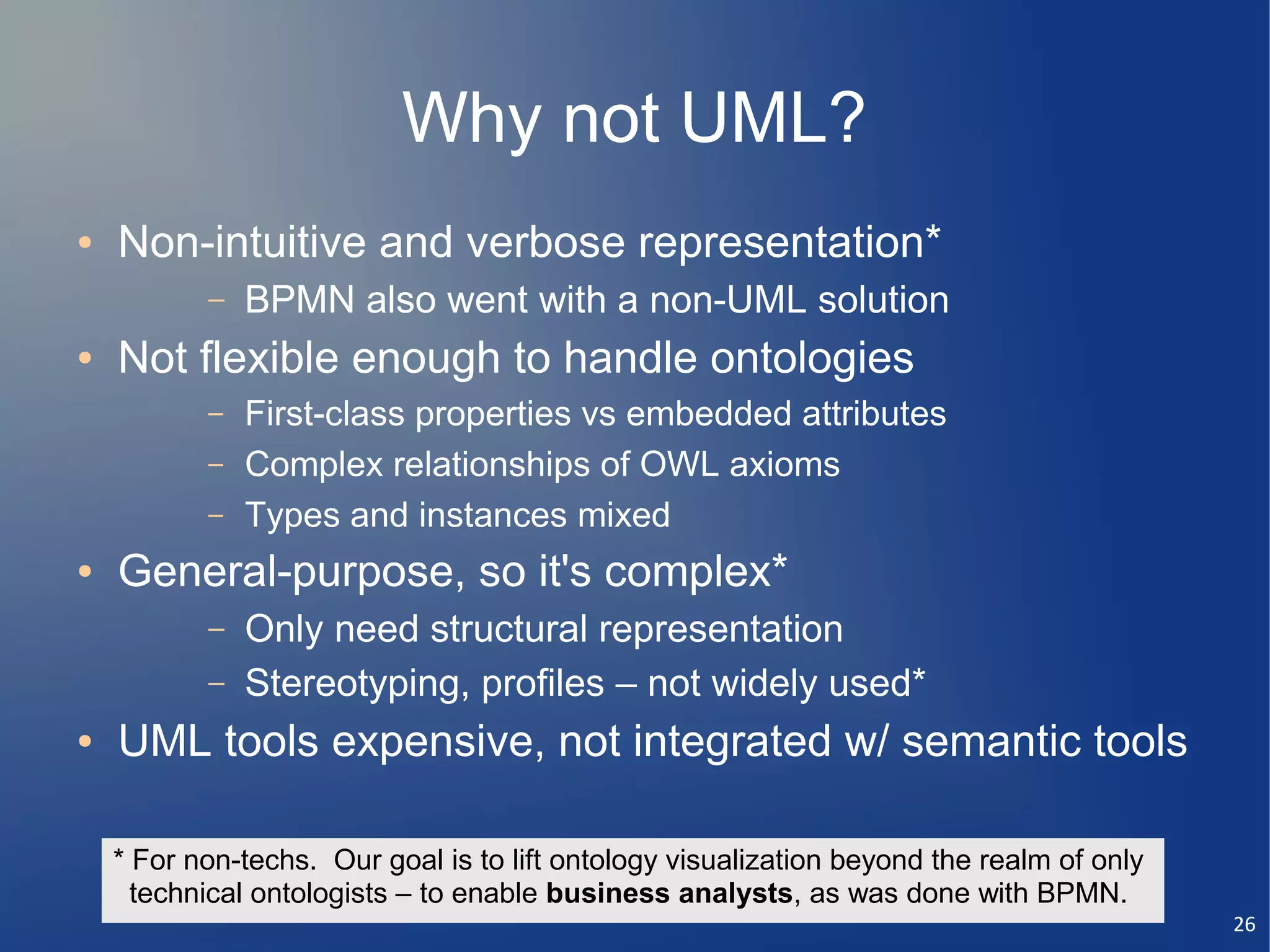 Why not UML?
●   Non-intuitive and verbose representation*
           –   BPMN also went with a non-UML solution
●   Not flexible enough to handle ontologies
           –   First-class properties vs embedded attributes
           –   Complex relationships of OWL axioms
           –   Types and instances mixed
●   General-purpose, so it's complex*
           –   Only need structural representation
           –   Stereotyping, profiles – not widely used*
●   UML tools expensive, not integrated w/ semantic tools

    * For non-techs. Our goal is to lift ontology visualization beyond the realm of only
      technical ontologists – to enable business analysts, as was done with BPMN.
                                                                                           26
 