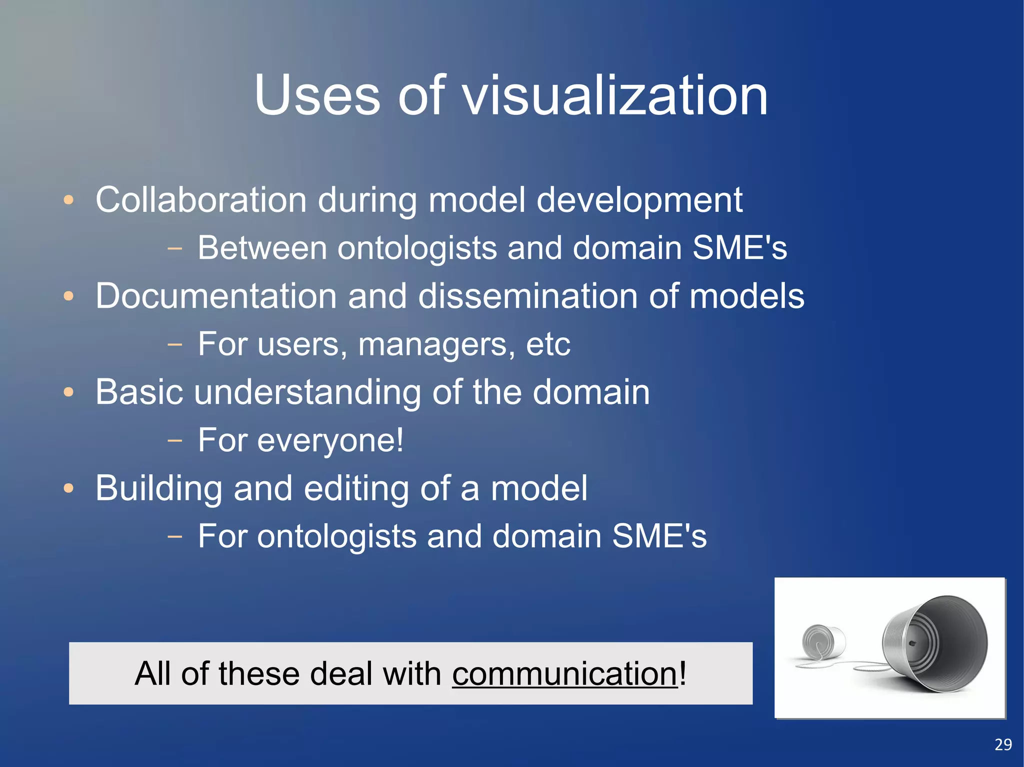 Uses of visualization
●   Collaboration during model development
        –   Between ontologists and domain SME's
●   Documentation and dissemination of models
        –   For users, managers, etc
●   Basic understanding of the domain
        –   For everyone!
●   Building and editing of a model
        –   For ontologists and domain SME's



      All of these deal with communication!
                                                   29
 