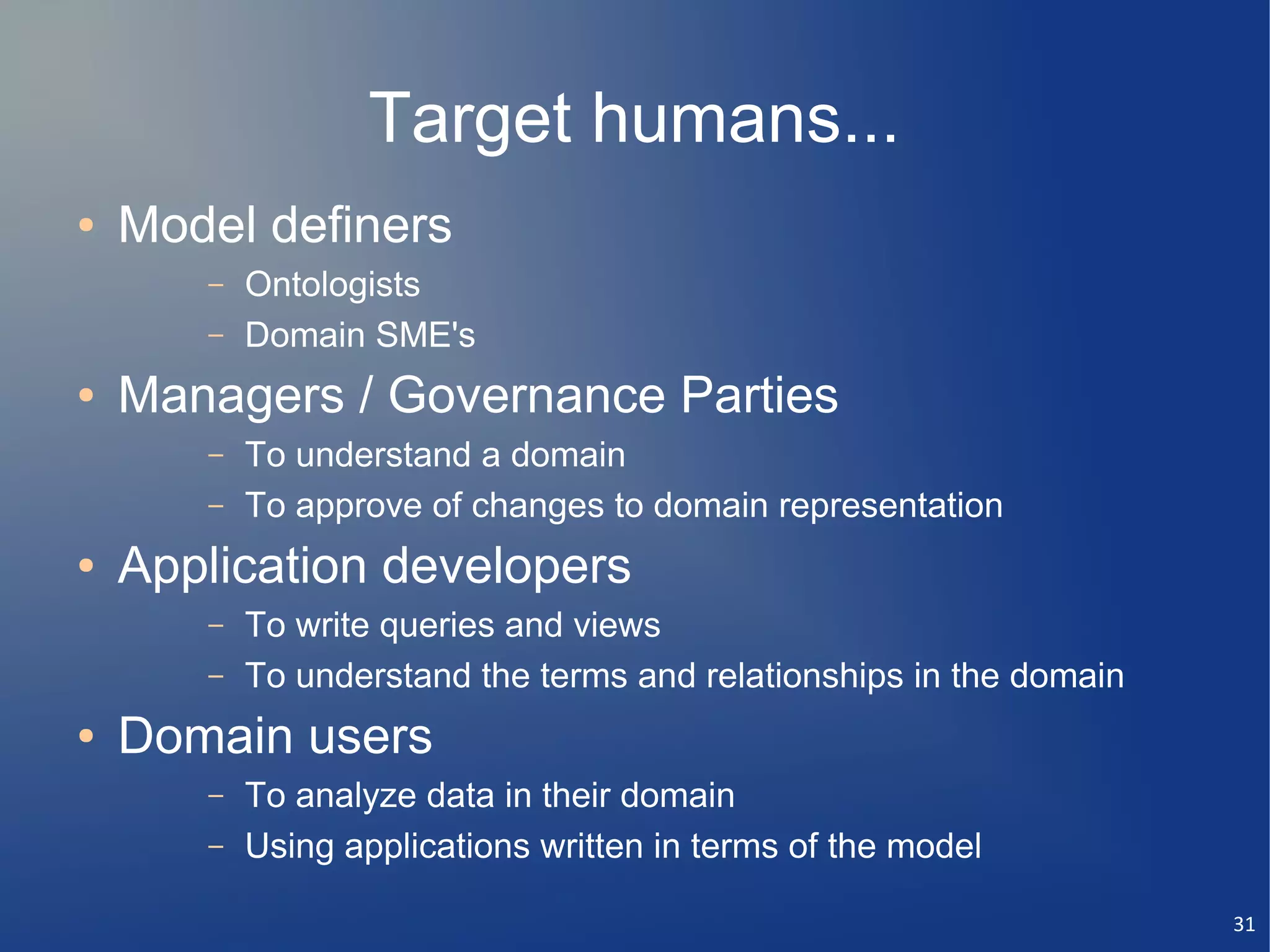 Target humans...
●   Model definers
       –   Ontologists
       –   Domain SME's
●   Managers / Governance Parties
       –   To understand a domain
       –   To approve of changes to domain representation
●   Application developers
       –   To write queries and views
       –   To understand the terms and relationships in the domain
●   Domain users
       –   To analyze data in their domain
       –   Using applications written in terms of the model

                                                                     31
 