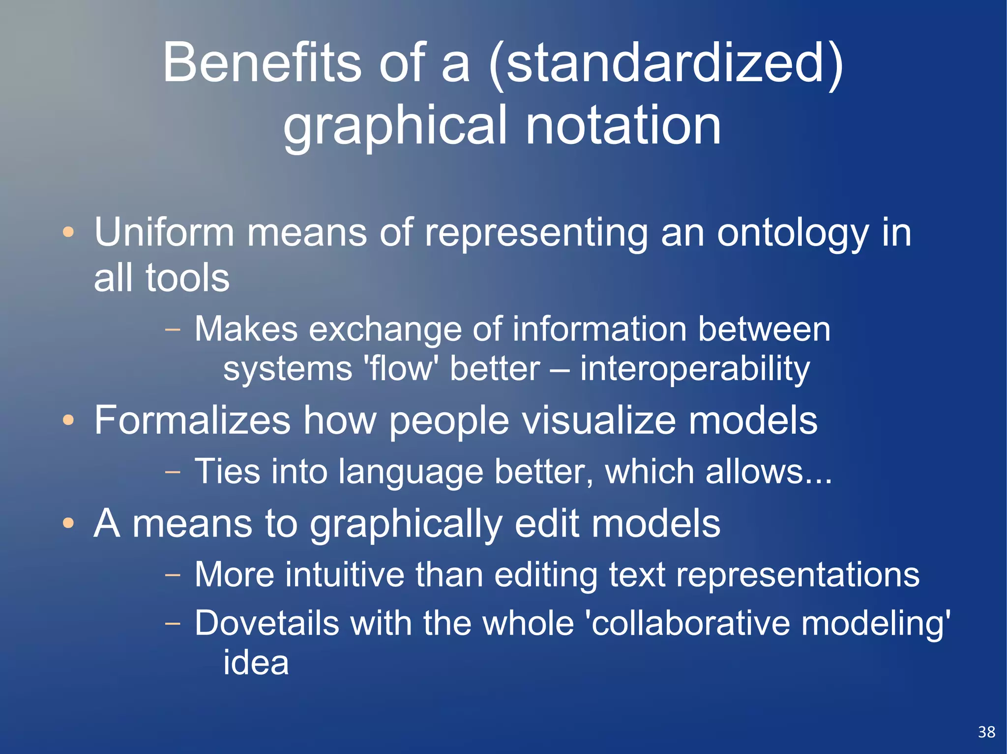 Benefits of a (standardized)
           graphical notation
●   Uniform means of representing an ontology in
    all tools
       –   Makes exchange of information between
            systems 'flow' better – interoperability
●   Formalizes how people visualize models
       –   Ties into language better, which allows...
●   A means to graphically edit models
       –   More intuitive than editing text representations
       –   Dovetails with the whole 'collaborative modeling'
            idea
                                                               38
 