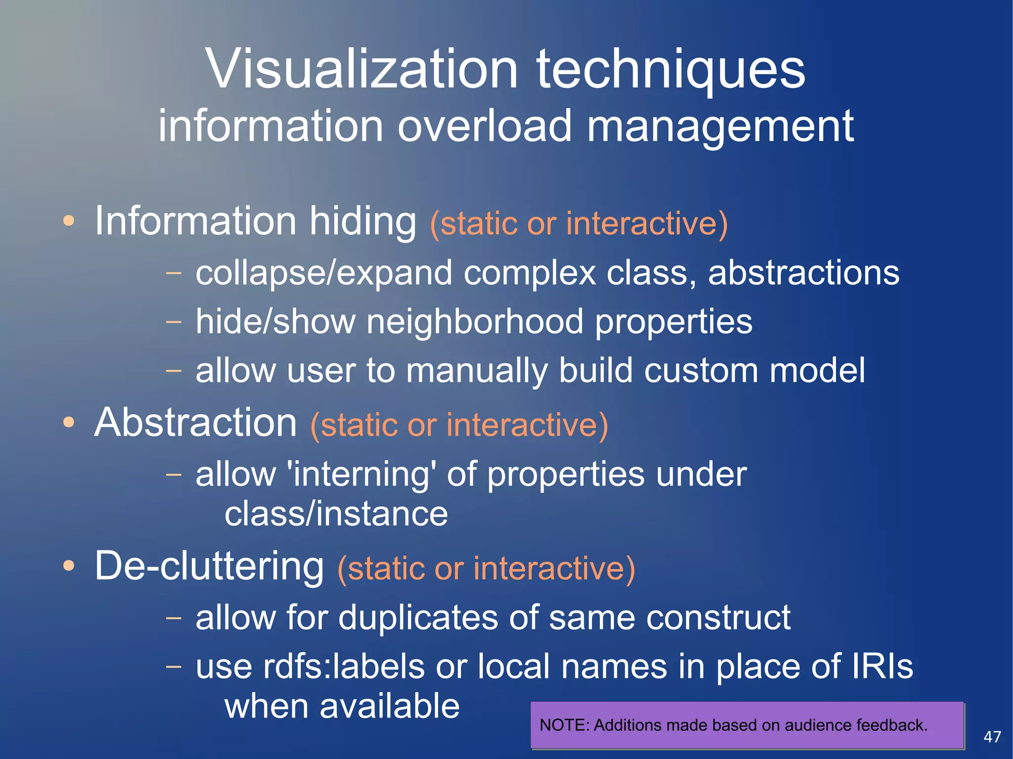 Visualization techniques
        information overload management
●   Information hiding (static or interactive)
        –   collapse/expand complex class, abstractions
        –   hide/show neighborhood properties
        –   allow user to manually build custom model
●   Abstraction (static or interactive)
        –   allow 'interning' of properties under
              class/instance
●   De-cluttering (static or interactive)
        –   allow for duplicates of same construct
        –   use rdfs:labels or local names in place of IRIs
              when available       NOTE: Additions made based on audience feedback.
                                   NOTE: Additions made based on audience feedback.
                                                                                      47
 