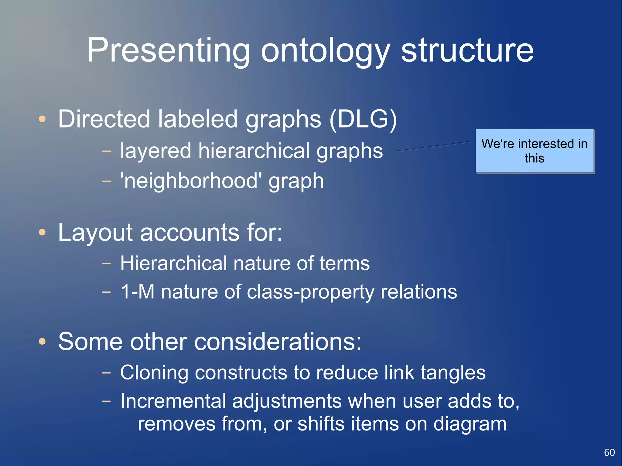 Presenting ontology structure
●   Directed labeled graphs (DLG)
                                                    We're interested in
       –   layered hierarchical graphs                      this
       –   'neighborhood' graph

●   Layout accounts for:
       –   Hierarchical nature of terms
       –   1-M nature of class-property relations

●   Some other considerations:
       –   Cloning constructs to reduce link tangles
       –   Incremental adjustments when user adds to,
             removes from, or shifts items on diagram
                                                                          60
 
