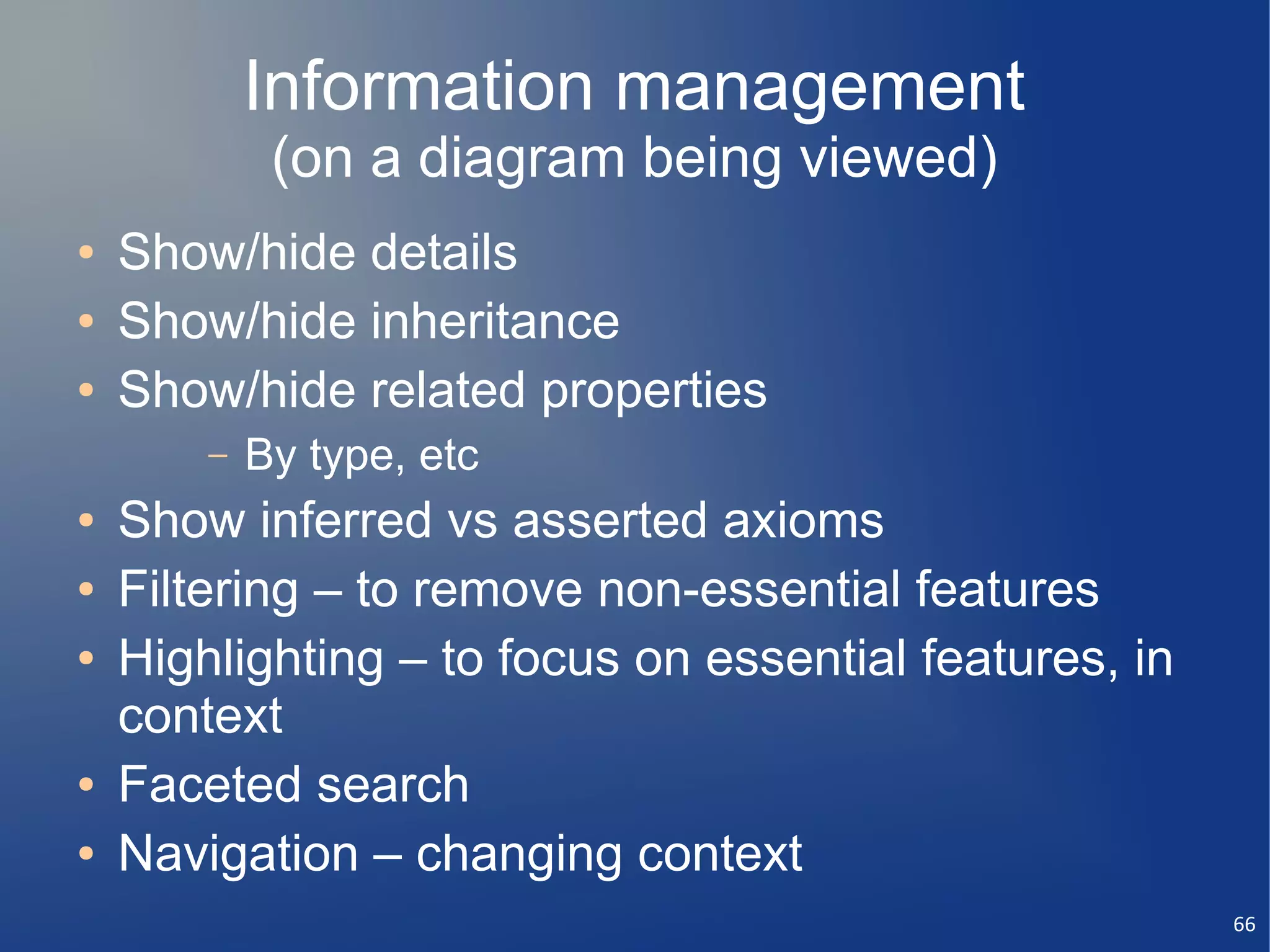 Information management
             (on a diagram being viewed)
●   Show/hide details
●   Show/hide inheritance
●   Show/hide related properties
        –   By type, etc
●   Show inferred vs asserted axioms
●   Filtering – to remove non-essential features
●   Highlighting – to focus on essential features, in
    context
●   Faceted search
●   Navigation – changing context
                                                        66
 