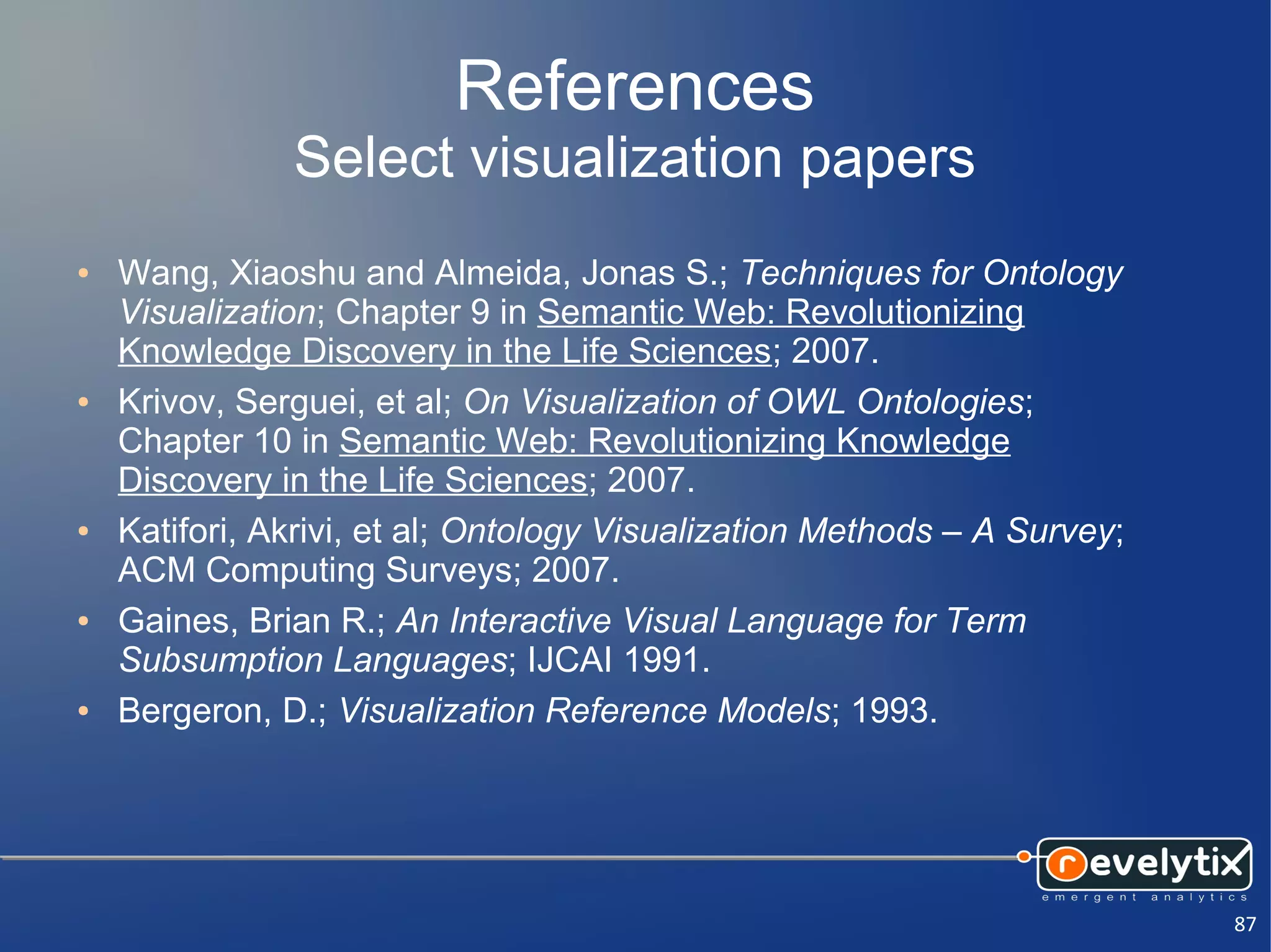 References
               Select visualization papers
●   Wang, Xiaoshu and Almeida, Jonas S.; Techniques for Ontology
    Visualization; Chapter 9 in Semantic Web: Revolutionizing
    Knowledge Discovery in the Life Sciences; 2007.
●   Krivov, Serguei, et al; On Visualization of OWL Ontologies;
    Chapter 10 in Semantic Web: Revolutionizing Knowledge
    Discovery in the Life Sciences; 2007.
●   Katifori, Akrivi, et al; Ontology Visualization Methods – A Survey;
    ACM Computing Surveys; 2007.
●   Gaines, Brian R.; An Interactive Visual Language for Term
    Subsumption Languages; IJCAI 1991.
●   Bergeron, D.; Visualization Reference Models; 1993.




                                                                          87
 