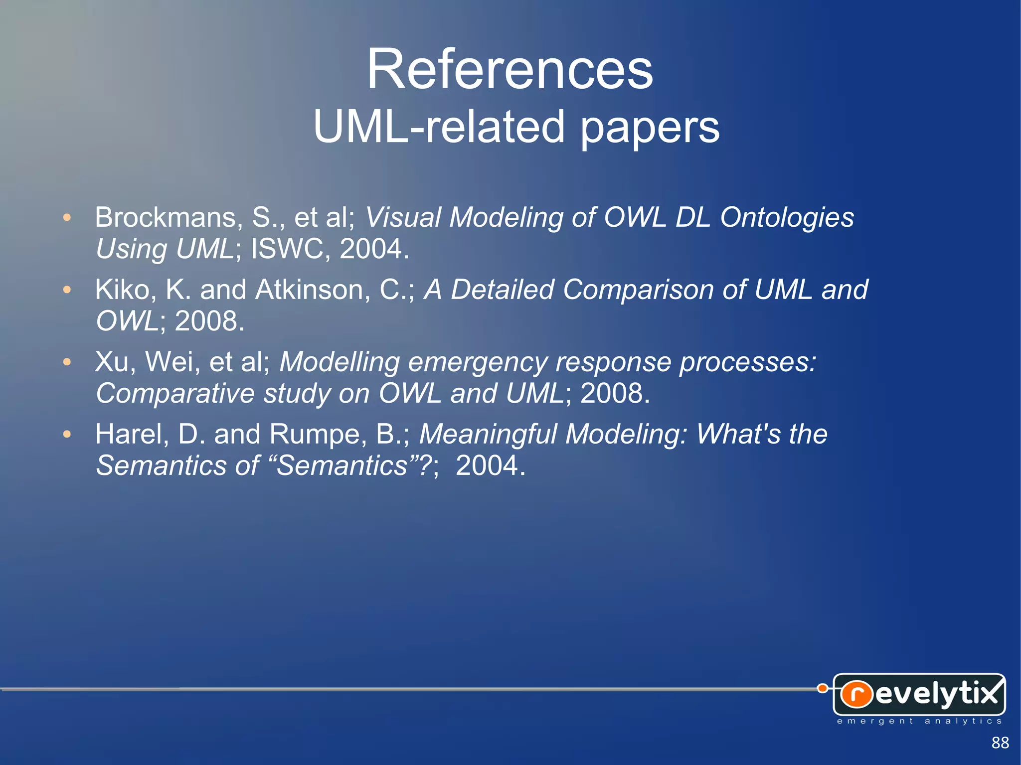 References
                    UML-related papers
●   Brockmans, S., et al; Visual Modeling of OWL DL Ontologies
    Using UML; ISWC, 2004.
●   Kiko, K. and Atkinson, C.; A Detailed Comparison of UML and
    OWL; 2008.
●   Xu, Wei, et al; Modelling emergency response processes:
    Comparative study on OWL and UML; 2008.
●   Harel, D. and Rumpe, B.; Meaningful Modeling: What's the
    Semantics of “Semantics”?; 2004.




                                                                  88
 