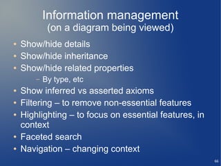 Information management
             (on a diagram being viewed)
●   Show/hide details
●   Show/hide inheritance
●   Show/hide related properties
        –   By type, etc
●   Show inferred vs asserted axioms
●   Filtering – to remove non-essential features
●   Highlighting – to focus on essential features, in
    context
●   Faceted search
●   Navigation – changing context
                                                        66
 