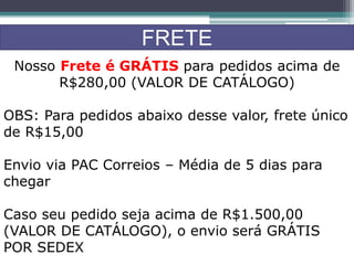 FRETE
Nosso Frete é GRÁTIS para pedidos acima de
R$280,00 (VALOR DE CATÁLOGO)
OBS: Para pedidos abaixo desse valor, frete único
de R$15,00
Envio via PAC Correios – Média de 5 dias para
chegar
Caso seu pedido seja acima de R$1.500,00
(VALOR DE CATÁLOGO), o envio será GRÁTIS
POR SEDEX
 