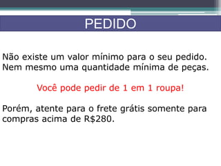 PEDIDO
Não existe um valor mínimo para o seu pedido.
Nem mesmo uma quantidade mínima de peças.
Você pode pedir de 1 em 1 roupa!
Porém, atente para o frete grátis somente para
compras acima de R$280.
 