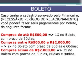 BOLETO
Caso tenha o cadastro aprovado pelo Financeiro,
(NECESSÁRIO PERÍODO DE RELACIONAMENTO)
você poderá fazer seus pagamentos por boleto,
da seguinte forma:
Compras de até R$500,00 => 1X no Boleto
com prazo de 30dias;
Compras entre R$500,00 e R$2.000,00
=> 2x no Boleto com prazo de 30dias e 60dias;
Compras acima de R$2.000,00 => 3x no
Boleto com prazos de 30dias, 60dias e 90dias.
 