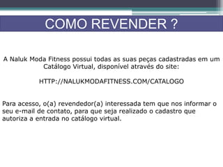 COMO REVENDER ?
A Naluk Moda Fitness possui todas as suas peças cadastradas em um
Catálogo Virtual, disponível através do site:
HTTP://NALUKMODAFITNESS.COM/CATALOGO
Para acesso, o(a) revendedor(a) interessada tem que nos informar o
seu e-mail de contato, para que seja realizado o cadastro que
autoriza a entrada no catálogo virtual.
 