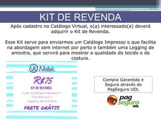 KIT DE REVENDA
Após cadastro no Catálogo Virtual, o(a) interessado(a) deverá
adquirir o Kit de Revenda.
Esse Kit serve para enviarmos um Catálogo Impresso o que facilita
na abordagem sem internet por perto e também uma Legging de
amostra, que servirá para mostrar a qualidade do tecido e da
costura.
Compra Garantida e
Segura através do
PagSeguro UOL
 