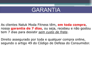 GARANTIA
As clientes Naluk Moda Fitness têm, em toda compra,
nossa garantia de 7 dias, ou seja, recebeu e não gostou
tem 7 dias para desistir sem custo de frete.
Direito assegurado por toda e qualquer compra online,
segundo o artigo 49 do Código de Defesa do Consumidor.
 