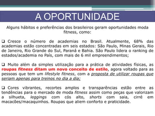 A OPORTUNIDADE
Alguns hábitos e preferências dos brasileiros geram oportunidades moda
fitness, como:
 Cresce o número de academias no Brasil. Atualmente, 68% das
academias estão concentradas em seis estados: São Paulo, Minas Gerais, Rio
de Janeiro, Rio Grande do Sul, Paraná́ e Bahia. São Paulo lidera o ranking de
estados/academia no País, com mais de 6 mil empreendimentos;
 Muito além da simples utilização para a prática de atividades físicas, as
roupas fitness ditam um novo conceito de estilo, agora voltado para as
pessoas que tem um lifestyle fitness, com a proposta de utilizar roupas que
seriam apenas para treinos no dia a dia;
 Cores vibrantes, recortes amplos e transparências estão entre as
tendências para o mercado de moda fitness assim como peças que valorizam
a silhueta, leggings com cós alto, shorts com saia, cirré em
macacões/macaquinhos. Roupas que aliem conforto e praticidade.
 