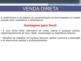 VENDA DIRETA
A venda direta é um sistema de comercialização de bens baseado no contato
pessoal entre vendedores e compradores.
Vantagens para Você:
• É uma ótima fonte alternativa de renda, aberta a qualquer pessoa,
independentemente de sexo, idade, escolaridade ou experiência anterior;
• Benefício de trabalhar em horários flexíveis, ganhar conforme a dedicação
e se desenvolver pessoal e profissionalmente.
 