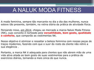 A NALUK MODA FITNESS
A moda feminina, sempre tão marcante no dia a dia das mulheres, nunca
esteve tão presente, também, na rotina diária da prática de atividade física.
Pensando nisso, em 2014, chegou ao mercado a marca Naluk Moda Fitness
(NK), cujo conceito é norteado pela versatilidade, bom gosto, qualidade
e conforto, que comporão as vestimentas NK.
Nosso objetivo é otimizar e ressaltar a beleza feminina com nossas peças de
traços modernos, fazendo com que o suor do rosto da cliente não retire a
sua elegância .
Portanto, a marca NK é adequada para clientes que não abrem mão de uma
vida ativa aliada ao bom gosto de suas vestimentas para a prática de
exercícios diários, tornando-a mais única do que nunca.
 