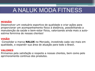 A NALUK MODA FITNESS
MISSÃO
Desenvolver um vestuário esportivo de qualidade e criar ações para
proporcionar um acompanhamento físico à distância, possibilitando a
manutenção da saúde e bem-estar físico, valorizando ainda mais a auto-
estima feminina de nossas clientes!
VISÃO
Consolidar a marca NALUK no Mercado, investindo cada vez mais em
qualidade, e expandir sua área de atuação para todo o Brasil.
VALORES
Primamos pela satisfação e respeito a nossas clientes, bem como pelo
aprimoramento contínuo dos produtos.
 
