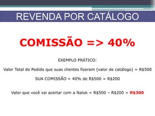 REVENDA POR CATÁLOGO
COMISSÃO => 40%
EXEMPLO PRÁTICO:
Valor Total do Pedido que suas clientes fizeram (valor de catálogo) = R$500
SUA COMISSÃO = 40% de R$500 = R$200
Valor que você vai acertar com a Naluk = R$500 – R$200 = R$300
 