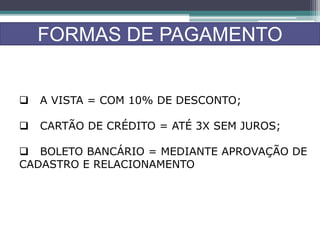FORMAS DE PAGAMENTO
 A VISTA = COM 10% DE DESCONTO;
 CARTÃO DE CRÉDITO = ATÉ 3X SEM JUROS;
 BOLETO BANCÁRIO = MEDIANTE APROVAÇÃO DE
CADASTRO E RELACIONAMENTO
 