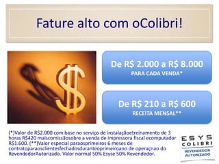 Fature alto com oColibri!De R$ 2.000 a R$ 8.000PARA CADA VENDA*De R$ 210 a R$ 600RECEITA MENSAL**	(*)Valor de R$2.000 com base no serviço de instalaçãoetreinamento de 3 horas R$420 maiscomissãosobre a venda de impressora fiscal ecomputador R$1.600. (**)Valor especial paraosprimeiros 6 meses de contratoparaosclientesfechadosduranteoprimeiroano de operaçnao do RevendedorAutorizado. Valor normal 50% Esyse 50% Revendedor.