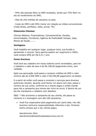 - 94% das pessoas lêem os SMS recebidos, sendo que 75% lêem no
ato do recebimento do SMS;

- Mais de 242 milhões de celulares no país;

- Custo do SMS é até 90% menor em relação as mídias convencionais
(mala-direta, panfletos, rádio, jornal, TV);

Potenciais Clientes:

Clínicas Médicas, Financiadoras, Concessionárias, Escolas,
Universidades, Corretores, Agência de Publicidade Varejos, lojas,
Planos de Saúde........

Vantagens

Você trabalha em qualquer lugar, qualquer hora, sua função é
apresentar o recurso. Seus ganhos podem ser superiores a 100%.
você compra SMS por R$ 0,13 / sms

Como funciona

Você terá seu cadastro em nosso sistema como revendedor, para ter
o cadastro o valor da taxa é de R$ 100,00 pagamento único, sem
validade.

Após sua aprovação você passa a comprar créditos de SMS o valor
mínimo são de 5.000 SMS o valor é R$ 650,00 pagamento via boleto.

E a partir de então você passa a revender o serviços para diversos
potenciais clientes. Quando você fechar um plano com eles, passe o
número da sua conta, confirme se o cliente pagou e então mande
para nós a campanha que iremos dar início ao envio. E dentro de um
dia lhe mandamos o relatório com detalhes.

OBS: * Nós enviamos a campanha do seu cliente, ele passa os
números e a mensagem com até 160 caracteres.

     Você fica responsável pelo pagamento por parte dele, nós não
      teremos nenhuma responsabilidade referente a isto. Portanto
      tenha certeza que o seu cliente pagou.

      Atendimento 24hs:
      atendimento@classificadosdeservicos.com.br
 
