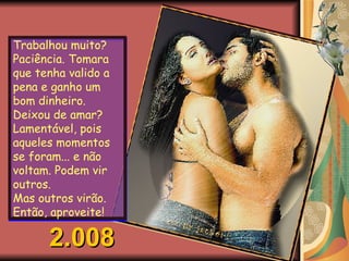 Trabalhou muito? Paciência. Tomara que tenha valido a pena e ganho um bom dinheiro. Deixou de amar? Lamentável, pois aqueles momentos se foram... e não voltam. Podem vir outros.  Mas outros virão. Então, aproveite! 2.008 