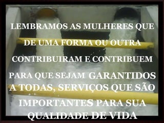 LEMBRAMOS AS MULHERES QUE DE UMA FORMA OU OUTRA CONTRIBUIRAM E CONTRIBUEM PARA QUE SEJAM   GARANTIDOS A TODAS, SERVIÇOS QUE SÃO IMPORTANTE s  PARA SUA QUALIDADE  DE VIDA 