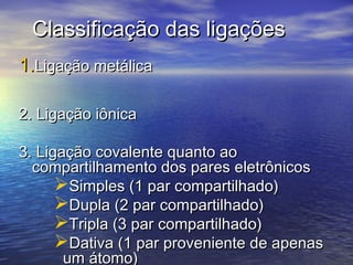 Classificação das ligações
1.Ligação metálica

2. Ligação iônica

3. Ligação covalente quanto ao
  compartilhamento dos pares eletrônicos
      Simples (1 par compartilhado)
      Dupla (2 par compartilhado)
      Tripla (3 par compartilhado)
      Dativa (1 par proveniente de apenas
       um átomo)
 