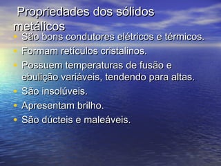 Propriedades dos sólidos
metálicos
• São bons condutores elétricos e térmicos.
• Formam retículos cristalinos.
• Possuem temperaturas de fusão e
  ebulição variáveis, tendendo para altas.
• São insolúveis.
• Apresentam brilho.
• São dúcteis e maleáveis.
 