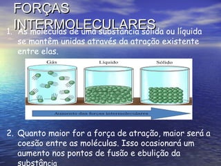 FORÇAS
  INTERMOLECULARES ou líquida
1. As moléculas de uma substância sólida
  se mantêm unidas através da atração existente
  entre elas.




2. Quanto maior for a força de atração, maior será a
   coesão entre as moléculas. Isso ocasionará um
   aumento nos pontos de fusão e ebulição da
   substância
 
