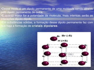 •Desse modo é um dipolo permanente de uma molécula sendo atraído
pelo dipolo permanente de outra.
•E quanto maior for a polaridade da molécula, mais intensas serão as
interações dipolo-dipolo.
•Em substâncias sólidas, a formação desse dipolo permanente faz com
que haja a formação de cristais dipolares.
 