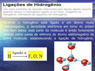 Quando o hidrogênio está ligado a um átomo muito
eletronegativo, a densidade eletrônica em torno do próton
fica bem baixa; esta parte da molécula é então fortemente
atraída pelos pares de elétrons do átomo eletronegativo de
outra molécula, estabelecendo a ligação de hidrogênio.
 