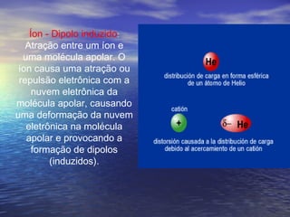 Íon - Dipolo induzido:
   Atração entre um íon e
  uma molécula apolar. O
 íon causa uma atração ou
 repulsão eletrônica com a
     nuvem eletrônica da
molécula apolar, causando
uma deformação da nuvem
   eletrônica na molécula
   apolar e provocando a
     formação de dipolos
         (induzidos).
 