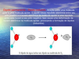 Dipolo permanente - Dipolo induzido: Atração entre uma molécula
polar e uma molécula apolar. O dipolo causa repulsão eletrônica entre seu
  pólo positivo e a nuvem eletrônica da molécula apolar e uma repulsão
  entre esta nuvem e seu pólo negativo. Isso causa uma deformação da
 nuvem eletrônica na molécula apolar, provocando a formação de dipolos
                               (induzidos).
 