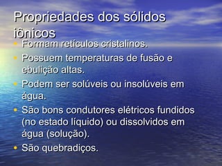 Propriedades dos sólidos
iônicos
• Formam retículos cristalinos.
• Possuem temperaturas de fusão e
  ebulição altas.
• Podem ser solúveis ou insolúveis em
  água.
• São bons condutores elétricos fundidos
  (no estado líquido) ou dissolvidos em
  água (solução).
• São quebradiços.
 