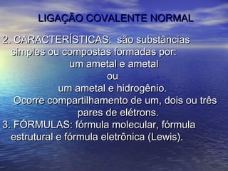 LIGAÇÃO COVALENTE NORMAL

2. CARACTERÍSTICAS: são substâncias
  simples ou compostas formadas por:
                um ametal e ametal
                        ou
             um ametal e hidrogênio.
   Ocorre compartilhamento de um, dois ou três
                  pares de elétrons.
3. FÓRMULAS: fórmula molecular, fórmula
  estrutural e fórmula eletrônica (Lewis).
 