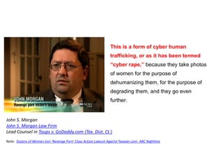 This is a form of cyber human
trafficking, or as it has been termed
“cyber rape,” because they take photos
of women for the purpose of
dehumanizing them, for the purpose of
degrading them, and they go even
further.
John S. Morgan
John S. Morgan Law Firm
Lead Counsel in Toups v. GoDaddy.com (Tex. Dist. Ct.)
Note: Dozens of Women Join ‘Revenge Porn’ Class Action Lawsuit Against Texxxan.com. ABC Nightline
 
