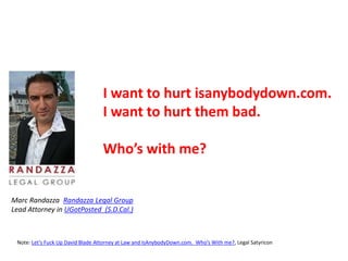 I want to hurt isanybodydown.com.
I want to hurt them bad.
Who’s with me?
Marc Randazza Randazza Legal Group
Lead Attorney in UGotPosted (S.D.Cal.)
Note: Let’s Fuck Up David Blade Attorney at Law and IsAnybodyDown.com. Who’s With me?, Legal Satyricon
 