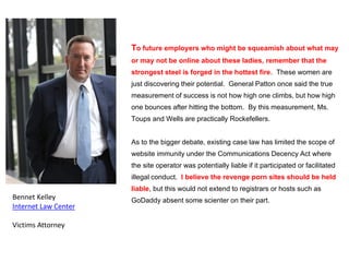 To future employers who might be squeamish about what may
or may not be online about these ladies, remember that the
strongest steel is forged in the hottest fire. These women are
just discovering their potential. General Patton once said the true
measurement of success is not how high one climbs, but how high
one bounces after hitting the bottom. By this measurement, Ms.
Toups and Wells are practically Rockefellers.
As to the bigger debate, existing case law has limited the scope of
website immunity under the Communications Decency Act where
the site operator was potentially liable if it participated or facilitated
illegal conduct. I believe the revenge porn sites should be held
liable, but this would not extend to registrars or hosts such as
GoDaddy absent some scienter on their part.Bennet Kelley
Internet Law Center
Victims Attorney
 